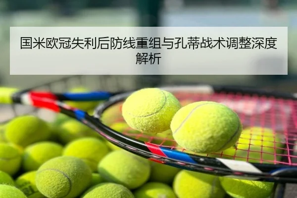 国米欧冠失利后防线重组与孔蒂战术调整深度解析